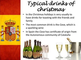 Typical drinks of
christmas
• In the Christmas holidays is very usually to
have drinks for toasting with the friends and
family
• The most common drink is the Cava, which is
a sparkling wine
• In Spain the Cava has certificate of origin from
the Autonomous community of Cataluña
 