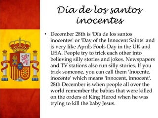 Día de los santos
inocentes
• December 28th is 'Día de los santos
inocentes' or 'Day of the Innocent Saints' and
is very like Aprils Fools Day in the UK and
USA. People try to trick each other into
believing silly stories and jokes. Newspapers
and TV stations also run silly stories. If you
trick someone, you can call them 'Inocente,
inocente' which means 'innocent, innocent'.
28th December is when people all over the
world remember the babies that were killed
on the orders of King Herod when he was
trying to kill the baby Jesus.
 