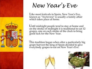 New Year's Eve
Like most festivals in Spain, New Year's Eve,
known as "Nochevieja" is usually a family affair
which takes place at home.
Until midnight people tend to stay at home and
on the stroke of midnight it is traditional to eat 12
grapes, one on each stroke of the clock to bring
good luck for the New Year.
This tradition began when after a particularly big
grape harvest the king of Spain decided to give
everybody grapes to eat on New Year's Eve.
 