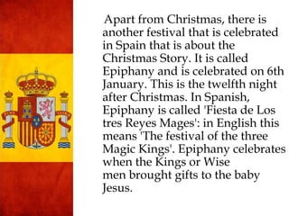 Apart from Christmas, there is
another festival that is celebrated
in Spain that is about the
Christmas Story. It is called
Epiphany and is celebrated on 6th
January. This is the twelfth night
after Christmas. In Spanish,
Epiphany is called 'Fiesta de Los
tres Reyes Mages': in English this
means 'The festival of the three
Magic Kings'. Epiphany celebrates
when the Kings or Wise
men brought gifts to the baby
Jesus.
 