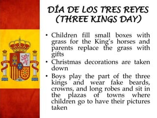• Children fill small boxes with
grass for the King’s horses and
parents replace the grass with
gifts
• Christmas decorations are taken
down
• Boys play the part of the three
kings and wear fake beards,
crowns, and long robes and sit in
the plazas of towns where
children go to have their pictures
taken
DÍA DE LOS TRES REYES
(THREE KINGS DAY)
 