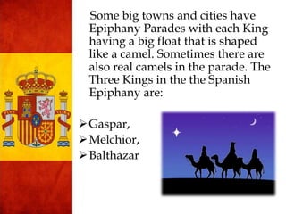 Some big towns and cities have
Epiphany Parades with each King
having a big float that is shaped
like a camel. Sometimes there are
also real camels in the parade. The
Three Kings in the the Spanish
Epiphany are:
Gaspar,
Melchior,
Balthazar
 