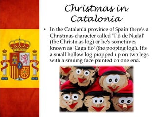 Christmas in
Catalonia
• In the Catalonia province of Spain there's a
Christmas character called 'Tió de Nadal'
(the Christmas log) or he's sometimes
known as 'Caga tio' (the pooping log!). It's
a small hollow log propped up on two legs
with a smiling face painted on one end.
 