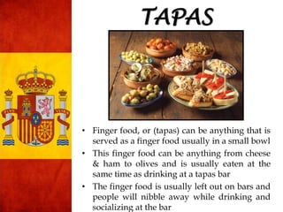 TAPAS
• Finger food, or (tapas) can be anything that is
served as a finger food usually in a small bowl
• This finger food can be anything from cheese
& ham to olives and is usually eaten at the
same time as drinking at a tapas bar
• The finger food is usually left out on bars and
people will nibble away while drinking and
socializing at the bar
 