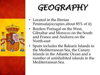 • Located in the Iberian
Peninsula(occupies about 85% of it)
• Borders Portugal on the West,
Gibraltar and Morocco on the South
and France and Andorra on the
North-east
• Spain includes the Balearic Islands in
the Mediterranean Sea, the Canary
Islands in the Atlantic Ocean and a
number of uninhabited islands in the
Mediterranean Sea.
GEOGRAPHY
 