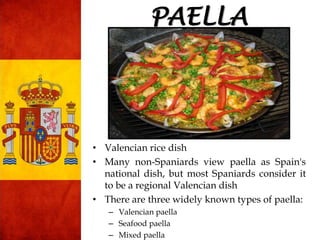 PAELLA
• Valencian rice dish
• Many non-Spaniards view paella as Spain's
national dish, but most Spaniards consider it
to be a regional Valencian dish
• There are three widely known types of paella:
– Valencian paella
– Seafood paella
– Mixed paella
 
