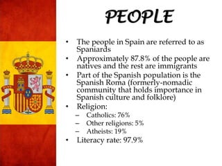 • The people in Spain are referred to as
Spaniards
• Approximately 87.8% of the people are
natives and the rest are immigrants
• Part of the Spanish population is the
Spanish Roma (formerly-nomadic
community that holds importance in
Spanish culture and folklore)
• Religion:
– Catholics: 76%
– Other religions: 5%
– Atheists: 19%
• Literacy rate: 97.9%
PEOPLE
 