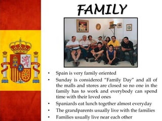 • Spain is very family oriented
• Sunday is considered “Family Day” and all of
the malls and stores are closed so no one in the
family has to work and everybody can spend
time with their loved ones
• Spaniards eat lunch together almost everyday
• The grandparents usually live with the families
• Families usually live near each other
FAMILY
 
