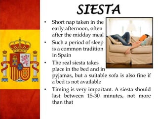 • Short nap taken in the
early afternoon, often
after the midday meal
• Such a period of sleep
is a common tradition
in Spain
• The real siesta takes
place in the bed and in
pyjamas, but a suitable sofa is also fine if
a bed is not available
• Timing is very important. A siesta should
last between 15-30 minutes, not more
than that
SIESTA
 