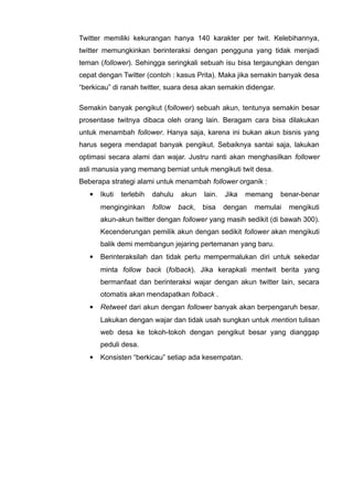 Twitter memiliki kekurangan hanya 140 karakter per twit. Kelebihannya,
twitter memungkinkan berinteraksi dengan pengguna yang tidak menjadi
teman (follower). Sehingga seringkali sebuah isu bisa tergaungkan dengan
cepat dengan Twitter (contoh : kasus Prita). Maka jika semakin banyak desa
“berkicau” di ranah twitter, suara desa akan semakin didengar.
Semakin banyak pengikut (follower) sebuah akun, tentunya semakin besar
prosentase twitnya dibaca oleh orang lain. Beragam cara bisa dilakukan
untuk menambah follower. Hanya saja, karena ini bukan akun bisnis yang
harus segera mendapat banyak pengikut. Sebaiknya santai saja, lakukan
optimasi secara alami dan wajar. Justru nanti akan menghasilkan follower
asli manusia yang memang berniat untuk mengikuti twit desa.
Beberapa strategi alami untuk menambah follower organik :


Ikuti

terlebih

menginginkan

dahulu
follow

akun

lain.

Jika

memang

back,

bisa

dengan

benar-benar

memulai

mengikuti

akun-akun twitter dengan follower yang masih sedikit (di bawah 300).
Kecenderungan pemilik akun dengan sedikit follower akan mengikuti
balik demi membangun jejaring pertemanan yang baru.


Berinteraksilah dan tidak perlu mempermalukan diri untuk sekedar
minta follow back (folback). Jika kerapkali mentwit berita yang
bermanfaat dan berinteraksi wajar dengan akun twitter lain, secara
otomatis akan mendapatkan folback .



Retweet dari akun dengan follower banyak akan berpengaruh besar.
Lakukan dengan wajar dan tidak usah sungkan untuk mention tulisan
web desa ke tokoh-tokoh dengan pengikut besar yang dianggap
peduli desa.



Konsisten “berkicau” setiap ada kesempatan.

 