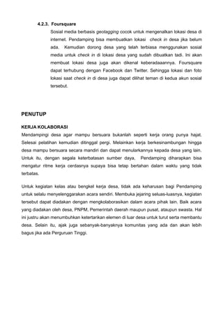 4.2.3. Foursquare
Sosial media berbasis geotagging cocok untuk mengenalkan lokasi desa di
internet. Pendamping bisa membuatkan lokasi check in desa jika belum
ada.

Kemudian dorong desa yang telah terbiasa menggunakan sosial

media untuk check in di lokasi desa yang sudah dibuatkan tadi. Ini akan
membuat lokasi desa juga akan dikenal keberadaaannya. Foursquare
dapat terhubung dengan Facebook dan Twitter. Sehingga lokasi dan foto
lokasi saat check in di desa juga dapat dilihat teman di kedua akun sosial
tersebut.

PENUTUP
KERJA KOLABORASI
Mendampingi desa agar mampu bersuara bukanlah seperti kerja orang punya hajat.
Selesai pelatihan kemudian ditinggal pergi. Melainkan kerja berkesinambungan hingga
desa mampu bersuara secara mandiri dan dapat menularkannya kepada desa yang lain.
Untuk itu, dengan segala keterbatasan sumber daya,

Pendamping diharapkan bisa

mengatur ritme kerja cerdasnya supaya bisa tetap bertahan dalam waktu yang tidak
terbatas.
Untuk kegiatan kelas atau bengkel kerja desa, tidak ada keharusan bagi Pendamping
untuk selalu menyelenggarakan acara sendiri. Membuka jejaring seluas-luasnya, kegiatan
tersebut dapat diadakan dengan mengkolaborasikan dalam acara pihak lain. Baik acara
yang diadakan oleh desa, PNPM, Pemerintah daerah maupun pusat, ataupun swasta. Hal
ini justru akan menumbuhkan ketertarikan elemen di luar desa untuk turut serta membantu
desa. Selain itu, ajak juga sebanyak-banyaknya komunitas yang ada dan akan lebih
bagus jika ada Perguruan Tinggi.

 