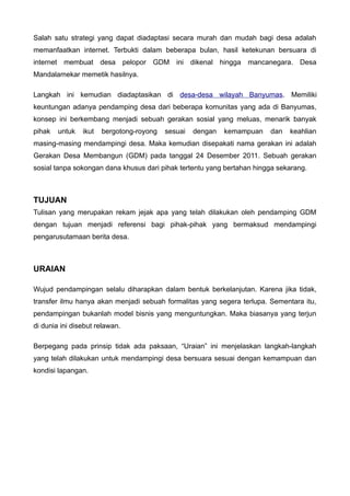 Salah satu strategi yang dapat diadaptasi secara murah dan mudah bagi desa adalah
memanfaatkan internet. Terbukti dalam beberapa bulan, hasil ketekunan bersuara di
internet membuat desa pelopor GDM ini dikenal hingga mancanegara. Desa
Mandalamekar memetik hasilnya.
Langkah ini kemudian diadaptasikan di desa-desa wilayah Banyumas. Memiliki
keuntungan adanya pendamping desa dari beberapa komunitas yang ada di Banyumas,
konsep ini berkembang menjadi sebuah gerakan sosial yang meluas, menarik banyak
pihak

untuk

ikut

bergotong-royong

sesuai

dengan

kemampuan

dan

keahlian

masing-masing mendampingi desa. Maka kemudian disepakati nama gerakan ini adalah
Gerakan Desa Membangun (GDM) pada tanggal 24 Desember 2011. Sebuah gerakan
sosial tanpa sokongan dana khusus dari pihak tertentu yang bertahan hingga sekarang.

TUJUAN
Tulisan yang merupakan rekam jejak apa yang telah dilakukan oleh pendamping GDM
dengan tujuan menjadi referensi bagi pihak-pihak yang bermaksud mendampingi
pengarusutamaan berita desa.

URAIAN
Wujud pendampingan selalu diharapkan dalam bentuk berkelanjutan. Karena jika tidak,
transfer ilmu hanya akan menjadi sebuah formalitas yang segera terlupa. Sementara itu,
pendampingan bukanlah model bisnis yang menguntungkan. Maka biasanya yang terjun
di dunia ini disebut relawan.
Berpegang pada prinsip tidak ada paksaan, “Uraian” ini menjelaskan langkah-langkah
yang telah dilakukan untuk mendampingi desa bersuara sesuai dengan kemampuan dan
kondisi lapangan.

 