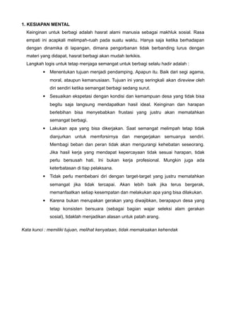 1. KESIAPAN MENTAL
Keinginan untuk berbagi adalah hasrat alami manusia sebagai makhluk sosial. Rasa
empati ini acapkali melimpah-ruah pada suatu waktu. Hanya saja ketika berhadapan
dengan dinamika di lapangan, dimana pengorbanan tidak berbanding lurus dengan
materi yang didapat, hasrat berbagi akan mudah terkikis.
Langkah logis untuk tetap menjaga semangat untuk berbagi selalu hadir adalah :


Menentukan tujuan menjadi pendamping. Apapun itu. Baik dari segi agama,
moral, ataupun kemanusiaan. Tujuan ini yang seringkali akan direview oleh
diri sendiri ketika semangat berbagi sedang surut.



Sesuaikan ekspetasi dengan kondisi dan kemampuan desa yang tidak bisa
begitu saja langsung mendapatkan hasil ideal. Keinginan dan harapan
berlebihan bisa menyebabkan frustasi yang justru akan mematahkan
semangat berbagi.



Lakukan apa yang bisa dikerjakan. Saat semangat melimpah tetap tidak
dianjurkan untuk memforsirnya dan mengerjakan semuanya sendiri.
Membagi beban dan peran tidak akan mengurangi kehebatan seseorang.
Jika hasil kerja yang mendapat kepercayaan tidak sesuai harapan, tidak
perlu bersusah hati. Ini bukan kerja profesional. Mungkin juga ada
keterbatasan di tiap pelaksana.



Tidak perlu membebani diri dengan target-target yang justru mematahkan
semangat jika tidak tercapai. Akan lebih baik jika terus bergerak,
memanfaatkan setiap kesempatan dan melakukan apa yang bisa dilakukan.



Karena bukan merupakan gerakan yang diwajibkan, berapapun desa yang
tetap konsisten bersuara (sebagai bagian wajar seleksi alam gerakan
sosial), tidaklah menjadikan alasan untuk patah arang.

Kata kunci : memiliki tujuan, melihat kenyataan, tidak memaksakan kehendak

 