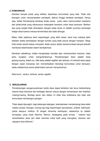 2. KOMUNIKASI
Diantara banyak pihak yang terlibat, diperlukan komunikasi yang baik. Tidak ada
larangan untuk menyampaikan pendapat, diskusi hingga berbeda pendapat. Hanya
saja, ketika Pendamping bersikap terlalu keras, justru akan memunculkan resistensi
dari pihak-pihak yang seharusnya melangkah bersama untuk desa bersuara. Bahkan
apa yang sangat tidak diharapkan dengan sikap keras ini adalah surutnya semangat
belajar desa karena merasa terintimidasi dan tidak dihargai.
Maka, tidak salahnya demi kepentingan yang lebih besar, tensi tutur bahasa lebih
diredam ketika berhadapan dengan kondisi yang tidak sesuai dengan harapan. Sikap
kritis bukan berarti bebas menyakiti. Adab santun dalam berkomunikasi banyak terbukti
membawa keberhasilan dalam berdiplomasi.
Demikian sebaliknya, ketika menghadapi kendala atau membutuhkan bantuan, tidak
perlu

sungkan

untuk

mengutarakannya.

Pendampingan

desa

adalah

kerja

gotong-royong. Selain itu, sifat desa adalah egaliter dan terbuka. Ini terbukti desa dapat
dengan cepat menyerap dan memanfaatkan teknologi komunikasi untuk bersuara,
walau sebelumnya sama sekali belum pernah menyentuhnya.
Kata kunci : santun, terbuka, santai, egaliter

3. BERJEJARING
Pendampingan pengarusutamaan berita desa dapat bertahan dan terus berkembang
karena kerja bersama dari berbagai elemen sesuai dengan kemampuan dan keahlian
masing-masing. Berbagi peran dan beban ini tidak bisa terlaksana jika tidak ada
komunikasi membangun jaringan.
Tidak dapat dipungkiri, bagi beberapa kalangan, keikutsertaan mendampingi desa telah
melalui proses hitungan untung-rugi bagi kepentingan perusahaan, pribadi, kelompok,
partai ataupun institusi. Di tengah dinamika kehidupan, sebetulnya itu adalah
kenyataan yang mesti diterima. Namun, berpegang pada prinsip : “selama bisa
dimanfaatkan desa dan tidak meminta imbal balik yang merugikan, bantuan dari
siapapun bisa diterima.”

 