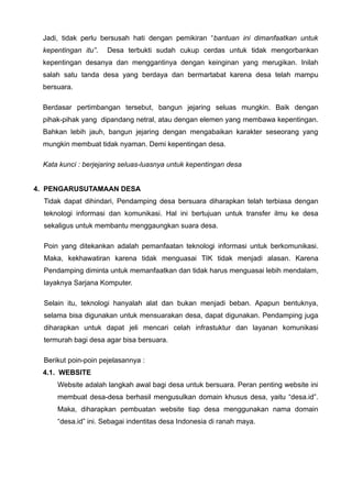 Jadi, tidak perlu bersusah hati dengan pemikiran “bantuan ini dimanfaatkan untuk
kepentingan itu”.

Desa terbukti sudah cukup cerdas untuk tidak mengorbankan

kepentingan desanya dan menggantinya dengan keinginan yang merugikan. Inilah
salah satu tanda desa yang berdaya dan bermartabat karena desa telah mampu
bersuara.
Berdasar pertimbangan tersebut, bangun jejaring seluas mungkin. Baik dengan
pihak-pihak yang dipandang netral, atau dengan elemen yang membawa kepentingan.
Bahkan lebih jauh, bangun jejaring dengan mengabaikan karakter seseorang yang
mungkin membuat tidak nyaman. Demi kepentingan desa.
Kata kunci : berjejaring seluas-luasnya untuk kepentingan desa
4. PENGARUSUTAMAAN DESA
Tidak dapat dihindari, Pendamping desa bersuara diharapkan telah terbiasa dengan
teknologi informasi dan komunikasi. Hal ini bertujuan untuk transfer ilmu ke desa
sekaligus untuk membantu menggaungkan suara desa.
Poin yang ditekankan adalah pemanfaatan teknologi informasi untuk berkomunikasi.
Maka, kekhawatiran karena tidak menguasai TIK tidak menjadi alasan. Karena
Pendamping diminta untuk memanfaatkan dan tidak harus menguasai lebih mendalam,
layaknya Sarjana Komputer.
Selain itu, teknologi hanyalah alat dan bukan menjadi beban. Apapun bentuknya,
selama bisa digunakan untuk mensuarakan desa, dapat digunakan. Pendamping juga
diharapkan untuk dapat jeli mencari celah infrastuktur dan layanan komunikasi
termurah bagi desa agar bisa bersuara.
Berikut poin-poin pejelasannya :
4.1. WEBSITE
Website adalah langkah awal bagi desa untuk bersuara. Peran penting website ini
membuat desa-desa berhasil mengusulkan domain khusus desa, yaitu “desa.id”.
Maka, diharapkan pembuatan website tiap desa menggunakan nama domain
“desa.id” ini. Sebagai indentitas desa Indonesia di ranah maya.

 