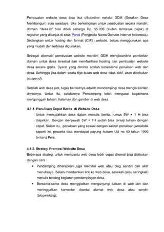 Pembuatan website desa bisa ikut dikoordinir melalui GDM (Gerakan Desa
Membangun) atau swadaya. Jika berkeinginan untuk pembuatan secara mandiri,
domain “desa.id” bisa dibeli seharga Rp. 55.000 (sudah termasuk pajak) di
registrar yang ditunjuk di situs Pandi (Pengelola Nama Domain Internet Indonesia).
Sedangkan untuk hosting dan format (CMS) website, bebas menggunakan apa
yang mudah dan terbiasa digunakan.
Sebagai alternatif pembuatan website mandiri, GDM mengkoordinir pembelian
domain untuk desa tersebut dan memfasilitasi hosting dan pembuatan website
desa secara gratis. Syarat yang diminta adalah konsistensi penulisan web dari
desa. Sehingga jika dalam waktu tiga bulan web desa tidak aktif, akan dibekukan
(suspend).
Setelah web desa jadi, tugas berikutnya adalah mendampingi desa mengisi konten
diwebnya. Untuk itu, setidaknya Pendamping telah mengusai bagaimana
mengunggah tulisan, halaman dan gambar di web desa.
4.1.1. Penulisan Cepat Berita di Website Desa
Untuk memudahkan desa dalam menulis berita, rumus 5W + 1 H bisa
diajarkan. Dengan menjawab 5W + 1H sudah bisa tersaji tulisan dengan
cepat. Selain itu, penulisan yang sesuai dengan kaidah penulisan jurnalistik
seperti ini, pewarta bisa mendapat payung hukum UU no 40 tahun 1999
tentang Pers.
4.1.2. Strategi Promosi Website Desa
Beberapa strategi untuk membantu web desa lebih cepat dikenal bisa dilakukan
dengan cara :


Pendamping diharapkan juga memiliki web atau blog sendiri dan aktif
menulisnya. Selain memberikan link ke web desa, sesekali (atau seringkali)
menulis tentang kegiatan pendampingan desa.



Bersama-sama desa menggiatkan mengunjungi tulisan di web lain dan
meninggalkan
(blogwalking).

komentar

disertai

alamat

web

desa

atau

sendiri

 
