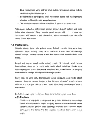 

Bagi Pendamping yang aktif di forum online, tambahkan alamat website
sendiri di bagian signature profil.



Beri contoh dan dorong desa untuk menuliskan alamat web masing-masing
di setiap profil sosial media yang digunakan.



Terus mempromosikan web secara offline di setiap ada kesempatan.

Kata kunci : satu desa satu website dengan domain desa.id, platform web desa
bebas atau dikoordinir GDM, menulis cepat dengan 5W + 1 H, desa dan
pendamping aktif menulis di web, blogwalking, signature web di forum dan sosial
media, promo web offline.
4.2. SOSIAL MEDIA
Website adalah ibarat toko potensi desa. Setelah memiliki toko yang terus
diperbarui isinya, strategi yang harus dilakukan adalah mempromosikannya
secara kontinyu. Promosi secara murah dan efesien bisa memanfaatkan sosial
media.
Sesuai arti nama, sosial media adalah media (di internet) untuk tempat
bersosialisasi. Sehingga ciri utama sosial media adalah terjadinya interaksi antar
sesama pengguna di situ. Maka tidak mengherankan jika kemudian banyak yang
memanfaatkan sebagai media promosi berbagai produk.
Hanya saja, hal yang perlu digarisbawahi bahwa pengguna sosial media adalah
manusia. Biasanya merasa terganggu jika linimassa (timeline) sosial medianya
selalu dipenuhi dengan promosi produk. Maka, selalu berpromosi dengan wajar di
sosial media.
Berikut beberapa sosial media yang dapat dimanfaatkan untuk suara desa:
4.2.1. Facebook
Sosial media terpopuler di masyarakat yang telah digunakan untuk berbagai
keperluan sesuai dengan ragam fitur yang disediakan oleh Facebook. Selain
kepemilikan akun pribadi, desa sebaiknya memiliki akun Facebook resmi.
Sehingga update berita, foto dan kegiatan desa bisa disampaikan secara
resmi.

 