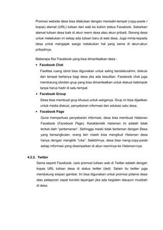 Promosi website desa bisa dilakukan dengan mensalin-tempel (copy-paste /
kopas) alamat (URL) tulisan dari web ke kolom status Facebook. Sebarkan
alamat tulisan desa baik di akun resmi desa atau akun pribadi. Dorong desa
untuk melakukan ini setiap ada tulisan baru di web desa. Juga minta kepada
desa untuk mengajak warga melakukan hal yang sama di akun-akun
pribadinya.
Beberapa fitur Facebook yang bisa dimanfaatkan desa :
 Facebook Chat
Fasilitas ruang obrol bisa digunakan untuk saling bersilaturahmi, diskusi
dan tempat bertanya bagi desa jika ada kesulitan. Facebook chat juga
mendukung obrolan grup yang bisa dimanfaatkan untuk diskusi kelompok
tanpa harus hadir di satu tempat.
 Facebook Group
Desa bisa membuat grup khusus untuk warganya. Grup ini bisa dijadikan
untuk media diskusi, penyebaran informasi dan edukasi satu desa.
 Facebook Page
Guna memperluas penyebaran informasi, desa bisa membuat Halaman
Facebook (Facebook Page). Karakteristik Halaman ini adalah tidak
terikat oleh “pertemanan”. Sehingga meski tidak berteman dengan Desa
yang bersangkutan, orang lain masih bisa mengikuti Halaman desa
hanya dengan mengklik “Like”. Selebihnya, desa bisa meng-copy-paste
setiap informasi yang disampaikan di akun resminya ke Halaman-nya.
4.2.2. Twitter
Sama seperti Facebook, cara promosi tulisan web di Twitter adalah dengan
kopas URL tulisan desa di status twitter (twit). Selain itu twitter juga
mendukung sisipan gambar. Ini bisa digunakan untuk promosi potensi desa
atau pelaporan cepat kondisi lapangan jika ada kegiatan ataupun musibah
di desa.

 