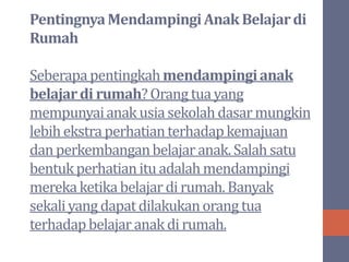 PentingnyaMendampingiAnak Belajardi
Rumah
Seberapapentingkahmendampingianak
belajardi rumah?Orang tua yang
mempunyaianak usiasekolahdasar mungkin
lebihekstra perhatianterhadapkemajuan
danperkembanganbelajar anak. Salah satu
bentukperhatianitu adalah mendampingi
merekaketikabelajar di rumah. Banyak
sekaliyang dapatdilakukanorang tua
terhadapbelajar anak di rumah.
 