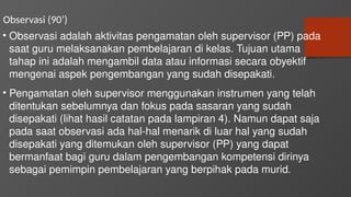 Observasi (90’)
• Observasi adalah aktivitas pengamatan oleh supervisor (PP) pada
saat guru melaksanakan pembelajaran di kelas. Tujuan utama
tahap ini adalah mengambil data atau informasi secara obyektif
mengenai aspek pengembangan yang sudah disepakati.
• Pengamatan oleh supervisor menggunakan instrumen yang telah
ditentukan sebelumnya dan fokus pada sasaran yang sudah
disepakati (lihat hasil catatan pada lampiran 4). Namun dapat saja
pada saat observasi ada hal-hal menarik di luar hal yang sudah
disepakati yang ditemukan oleh supervisor (PP) yang dapat
bermanfaat bagi guru dalam pengembangan kompetensi dirinya
sebagai pemimpin pembelajaran yang berpihak pada murid.
 