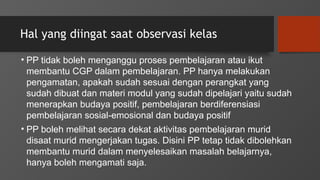 Hal yang diingat saat observasi kelas
• PP tidak boleh menganggu proses pembelajaran atau ikut
membantu CGP dalam pembelajaran. PP hanya melakukan
pengamatan, apakah sudah sesuai dengan perangkat yang
sudah dibuat dan materi modul yang sudah dipelajari yaitu sudah
menerapkan budaya positif, pembelajaran berdiferensiasi
pembelajaran sosial-emosional dan budaya positif
• PP boleh melihat secara dekat aktivitas pembelajaran murid
disaat murid mengerjakan tugas. Disini PP tetap tidak dibolehkan
membantu murid dalam menyelesaikan masalah belajarnya,
hanya boleh mengamati saja.
 