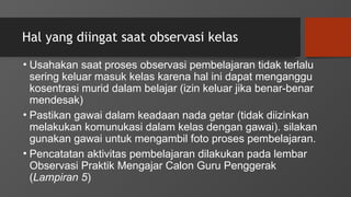 Hal yang diingat saat observasi kelas
• Usahakan saat proses observasi pembelajaran tidak terlalu
sering keluar masuk kelas karena hal ini dapat menganggu
kosentrasi murid dalam belajar (izin keluar jika benar-benar
mendesak)
• Pastikan gawai dalam keadaan nada getar (tidak diizinkan
melakukan komunukasi dalam kelas dengan gawai). silakan
gunakan gawai untuk mengambil foto proses pembelajaran.
• Pencatatan aktivitas pembelajaran dilakukan pada lembar
Observasi Praktik Mengajar Calon Guru Penggerak
(Lampiran 5)
 
