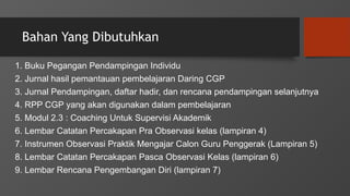 Bahan Yang Dibutuhkan
1. Buku Pegangan Pendampingan Individu
2. Jurnal hasil pemantauan pembelajaran Daring CGP
3. Jurnal Pendampingan, daftar hadir, dan rencana pendampingan selanjutnya
4. RPP CGP yang akan digunakan dalam pembelajaran
5. Modul 2.3 : Coaching Untuk Supervisi Akademik
6. Lembar Catatan Percakapan Pra Observasi kelas (lampiran 4)
7. Instrumen Observasi Praktik Mengajar Calon Guru Penggerak (Lampiran 5)
8. Lembar Catatan Percakapan Pasca Observasi Kelas (lampiran 6)
9. Lembar Rencana Pengembangan Diri (lampiran 7)
 