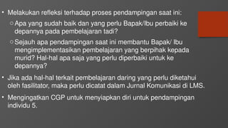 • Melakukan refleksi terhadap proses pendampingan saat ini:
oApa yang sudah baik dan yang perlu Bapak/Ibu perbaiki ke
depannya pada pembelajaran tadi?
oSejauh apa pendampingan saat ini membantu Bapak/ Ibu
mengimplementasikan pembelajaran yang berpihak kepada
murid? Hal-hal apa saja yang perlu diperbaiki untuk ke
depannya?
• Jika ada hal-hal terkait pembelajaran daring yang perlu diketahui
oleh fasilitator, maka perlu dicatat dalam Jurnal Komunikasi di LMS.
• Mengingatkan CGP untuk menyiapkan diri untuk pendampingan
individu 5.
 