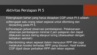 Aktivitas Persiapan PI 5
Kelengkapan bahan yang harus disiapkan CGP untuk PI 5 adalah:
a)Mengajak satu orang rekan sejawat untuk dibimbing dan
dicoaching pada PI 5.
b)Penetapan jadwal observasi pembelajaran. Pelaksanaan
observasi pembelajaran minimal 2 jam pelajaran dan dapat
dilakukan secara daring ataupun luring (disesuaikan dengan
kebijakan sekolah)
c)Membimbing rekan sejawat dalam menyusun RPP dan juga
melakukan koreksi terhadap RPP yang disusun. Hasil koreksi
CGP dijadi dasar perbaikan RPP oleh rekan sejawat.
 
