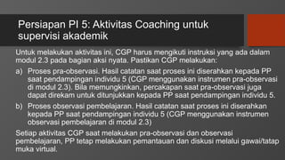 Persiapan PI 5: Aktivitas Coaching untuk
supervisi akademik
Untuk melakukan aktivitas ini, CGP harus mengikuti instruksi yang ada dalam
modul 2.3 pada bagian aksi nyata. Pastikan CGP melakukan:
a) Proses pra-observasi. Hasil catatan saat proses ini diserahkan kepada PP
saat pendampingan individu 5 (CGP menggunakan instrumen pra-observasi
di modul 2.3). Bila memungkinkan, percakapan saat pra-observasi juga
dapat direkam untuk ditunjukkan kepada PP saat pendampingan individu 5.
b) Proses observasi pembelajaran. Hasil catatan saat proses ini diserahkan
kepada PP saat pendampingan individu 5 (CGP menggunakan instrumen
observasi pembelajaran di modul 2.3)
Setiap aktivitas CGP saat melakukan pra-observasi dan observasi
pembelajaran, PP tetap melakukan pemantauan dan diskusi melalui gawai/tatap
muka virtual.
 