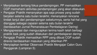 • Menjelaskan tentang fokus pendampingan, PP memastikan
CGP memahami aktivitas pendampingan yang akan dilakukan.
• Pengajar Praktik menanyakan apa saja proses yang sudah
berjalan selama satu bulan terakhir, menanyakan rencana
tindak lanjut dari pendampingan sebelumnya, serta hal-hal yang
dianggap sebagai capaian selama satu bulan terakhir
(berdasarkan Jurnal Pemanatauan Pembelajaran Daring)
• Mengapresiasi dan mengucapkan terima kasih telah berbagi
praktik baik yang sudah dilakukan dari pembelajaran daring.
• Pengajar Praktik memastikan RPP yang dibuat CGP sudah
direvisi berdasarkan masukan yang diberikan PP.
• Menyiapkan lembar Observasi Praktik Mengajar Calon Guru
Penggerak (Lampiran 5).
 