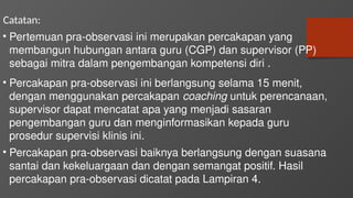 Catatan:
• Pertemuan pra-observasi ini merupakan percakapan yang
membangun hubungan antara guru (CGP) dan supervisor (PP)
sebagai mitra dalam pengembangan kompetensi diri .
• Percakapan pra-observasi ini berlangsung selama 15 menit,
dengan menggunakan percakapan coaching untuk perencanaan,
supervisor dapat mencatat apa yang menjadi sasaran
pengembangan guru dan menginformasikan kepada guru
prosedur supervisi klinis ini.
• Percakapan pra-observasi baiknya berlangsung dengan suasana
santai dan kekeluargaan dan dengan semangat positif. Hasil
percakapan pra-observasi dicatat pada Lampiran 4.
 
