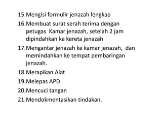 15.Mengisi formulir jenazah lengkap
16.Membuat surat serah terima dengan
petugas Kamar jenazah, setelah 2 jam
dipindahkan ke kereta jenazah
17.Mengantar jenazah ke kamar jenazah, dan
memindahkan ke tempat pembaringan
jenazah.
18.Merapikan Alat
19.Melepas APD
20.Mencuci tangan
21.Mendokmentasikan tindakan.
 