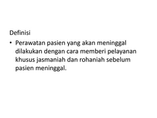 Definisi
• Perawatan pasien yang akan meninggal
dilakukan dengan cara memberi pelayanan
khusus jasmaniah dan rohaniah sebelum
pasien meninggal.
 