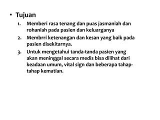 • Tujuan
1. Memberi rasa tenang dan puas jasmaniah dan
rohaniah pada pasien dan keluarganya
2. Membrri ketenangan dan kesan yang baik pada
pasien disekitarnya.
3. Untuk mengetahui tanda-tanda pasien yang
akan meninggal secara medis bisa dilihat dari
keadaan umum, vital sign dan beberapa tahap-
tahap kematian.
 