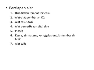 • Persiapan alat
1. Disediakan tempat tersediri
2. Alat-alat pemberian O2
3. Alat resusitasi
4. Alat pemeriksaan vital sign
5. Pinset
6. Kassa, air matang, kom/gelas untuk membasahi
bibir
7. Alat tulis
 