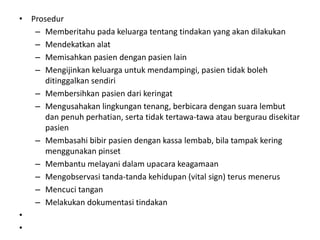 • Prosedur
– Memberitahu pada keluarga tentang tindakan yang akan dilakukan
– Mendekatkan alat
– Memisahkan pasien dengan pasien lain
– Mengijinkan keluarga untuk mendampingi, pasien tidak boleh
ditinggalkan sendiri
– Membersihkan pasien dari keringat
– Mengusahakan lingkungan tenang, berbicara dengan suara lembut
dan penuh perhatian, serta tidak tertawa-tawa atau bergurau disekitar
pasien
– Membasahi bibir pasien dengan kassa lembab, bila tampak kering
menggunakan pinset
– Membantu melayani dalam upacara keagamaan
– Mengobservasi tanda-tanda kehidupan (vital sign) terus menerus
– Mencuci tangan
– Melakukan dokumentasi tindakan
•
•
 