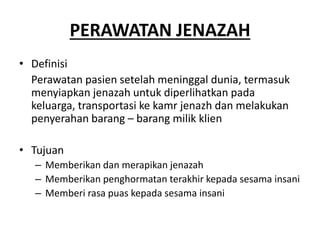 PERAWATAN JENAZAH
• Definisi
Perawatan pasien setelah meninggal dunia, termasuk
menyiapkan jenazah untuk diperlihatkan pada
keluarga, transportasi ke kamr jenazh dan melakukan
penyerahan barang – barang milik klien
• Tujuan
– Memberikan dan merapikan jenazah
– Memberikan penghormatan terakhir kepada sesama insani
– Memberi rasa puas kepada sesama insani
 