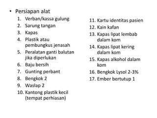 • Persiapan alat
1. Verban/kassa gulung
2. Sarung tangan
3. Kapas
4. Plastik atau
pembungkus jenasah
5. Peralatan ganti balutan
jika diperlukan
6. Baju bersih
7. Gunting perbant
8. Bengkok 2
9. Waslap 2
10. Kantong plastik kecil
(tempat perhiasan)
11. Kartu identitas pasien
12. Kain kafan
13. Kapas lipat lembab
dalam kom
14. Kapas lipat kering
dalam kom
15. Kapas alkohol dalam
kom
16. Bengkok Lysol 2-3%
17. Ember bertutup 1
 