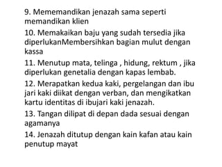 9. Mememandikan jenazah sama seperti
memandikan klien
10. Memakaikan baju yang sudah tersedia jika
diperlukanMembersihkan bagian mulut dengan
kassa
11. Menutup mata, telinga , hidung, rektum , jika
diperlukan genetalia dengan kapas lembab.
12. Merapatkan kedua kaki, pergelangan dan ibu
jari kaki diikat dengan verban, dan mengikatkan
kartu identitas di ibujari kaki jenazah.
13. Tangan dilipat di depan dada sesuai dengan
agamanya
14. Jenazah ditutup dengan kain kafan atau kain
penutup mayat
 