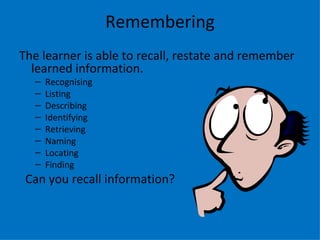 Remembering
The learner is able to recall, restate and remember
  learned information.
  –   Recognising
  –   Listing
  –   Describing
  –   Identifying
  –   Retrieving
  –   Naming
  –   Locating
  –   Finding
 Can you recall information?
 