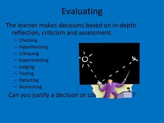 Evaluating
The learner makes decisions based on in-depth
  reflection, criticism and assessment.
  –   Checking
  –   Hypothesising
  –   Critiquing
  –   Experimenting
  –   Judging
  –   Testing
  –   Detecting
  –   Monitoring
Can you justify a decision or course of action?
 