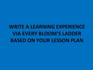 WRITE A LEARNING EXPERIENCE
 VIA EVERY BLOOM’S LADDER
BASED ON YOUR LESSON PLAN
 