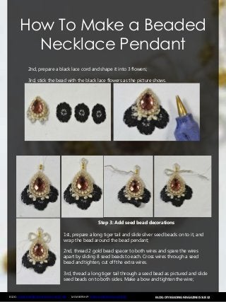 BLOG: DIY BEADING MAGAZINE ISSUE 32BLOG: WWW.HANDMADE-JEWELRY-CLUB.COM MEMBERSHIP: WWW.DIYBEADINGCLUB.COM
How To Make a Beaded
Necklace Pendant
2nd, prepare a black lace cord and shape it into 3 flowers;
3rd, stick the bead with the black lace flowers as the picture shows.
Step 3: Add seed bead decorations
1st, prepare a long tiger tail and slide silver seed beads on to it, and
wrap the bead around the bead pendant;
2nd, thread 2 gold bead spacer to both wires and spare the wires
apart by sliding 8 seed beads to each. Cross wires through a seed
bead and tighten, cut off the extra wires.
3rd, thread a long tiger tail through a seed bead as pictured and slide
seed beads on to both sides. Make a bow and tighten the wire;
 