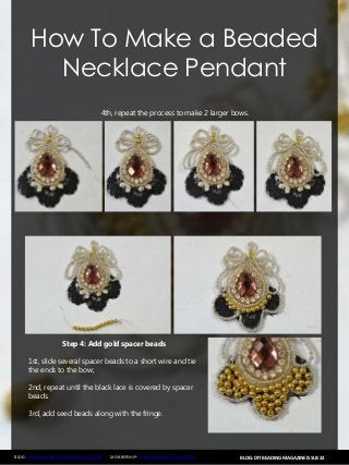 BLOG: DIY BEADING MAGAZINE ISSUE 32BLOG: WWW.HANDMADE-JEWELRY-CLUB.COM MEMBERSHIP: WWW.DIYBEADINGCLUB.COM
How To Make a Beaded
Necklace Pendant
4th, repeat the process to make 2 larger bows.
Step 4: Add gold spacer beads
1st, slide several spacer beads to a short wire and tie
the ends to the bow;
2nd, repeat until the black lace is covered by spacer
beads.
3rd, add seed beads along with the fringe.
 