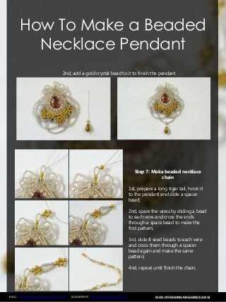 BLOG: DIY BEADING MAGAZINE ISSUE 32BLOG: WWW.HANDMADE-JEWELRY-CLUB.COM MEMBERSHIP: WWW.DIYBEADINGCLUB.COM
How To Make a Beaded
Necklace Pendant
2nd, add a gold crystal bead to it to finish the pendant.
Step 7: Make beaded necklace
chain
1st, prepare a long tiger tail, hook it
to the pendant and slide a spacer
bead;
2nd, spare the wires by sliding a bead
to each wire and cross the ends
through a space bead to make the
first pattern;
3rd, slide 8 seed beads to each wire
and cross them through a spacer
bead again and make the same
pattern;
4nd, repeat until finish the chain;
 