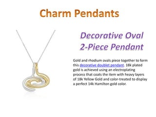 Gold and rhodium ovals piece together to form
this decorative doublet pendant. 18k plated
gold is achieved using an electroplating
process that coats the item with heavy layers
of 18k Yellow Gold and color-treated to display
a perfect 14k Hamilton gold color.
 