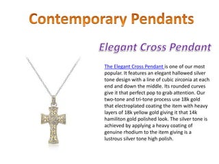 The Elegant Cross Pendant is one of our most
popular. It features an elegant hallowed silver
tone design with a line of cubic zirconia at each
end and down the middle. Its rounded curves
give it that perfect pop to grab attention. Our
two-tone and tri-tone process use 18k gold
that electroplated coating the item with heavy
layers of 18k yellow gold giving it that 14k
hamiliton gold polished look. The silver tone is
achieved by applying a heavy coating of
genuine rhodium to the item giving is a
lustrous silver tone high polish.
 