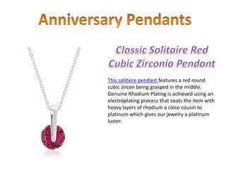 This solitaire pendant features a red round
cubic zircon being grasped in the middle.
Genuine Rhodium Plating is achieved using an
electroplating process that coats the item with
heavy layers of rhodium a close cousin to
platinum which gives our jewelry a platinum
luster.
 