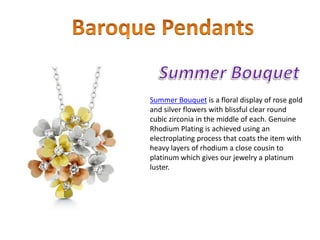 Summer Bouquet is a floral display of rose gold
and silver flowers with blissful clear round
cubic zirconia in the middle of each. Genuine
Rhodium Plating is achieved using an
electroplating process that coats the item with
heavy layers of rhodium a close cousin to
platinum which gives our jewelry a platinum
luster.
 